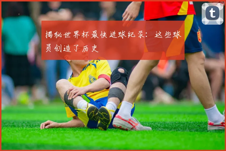 揭秘世界杯最快进球纪录：这些球员创造了历史