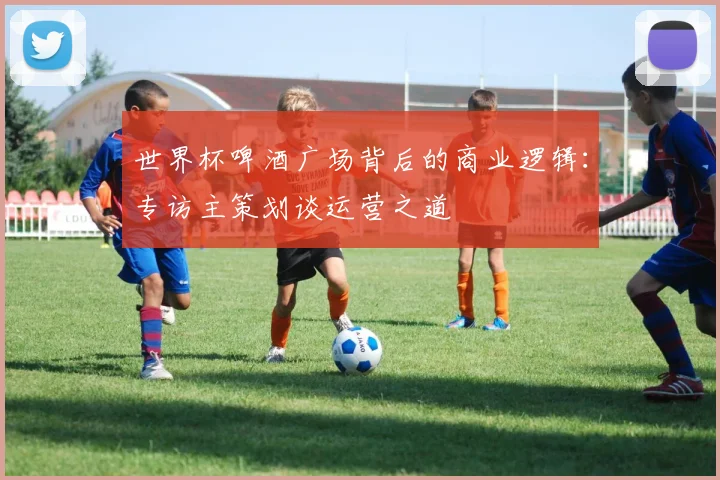 世界杯啤酒广场背后的商业逻辑:专访主策划谈运营之道