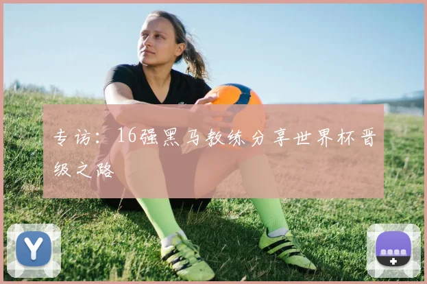 专访：16强黑马教练分享世界杯晋级之路