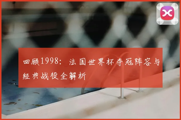 回顾1998：法国世界杯夺冠阵容与经典战役全解析