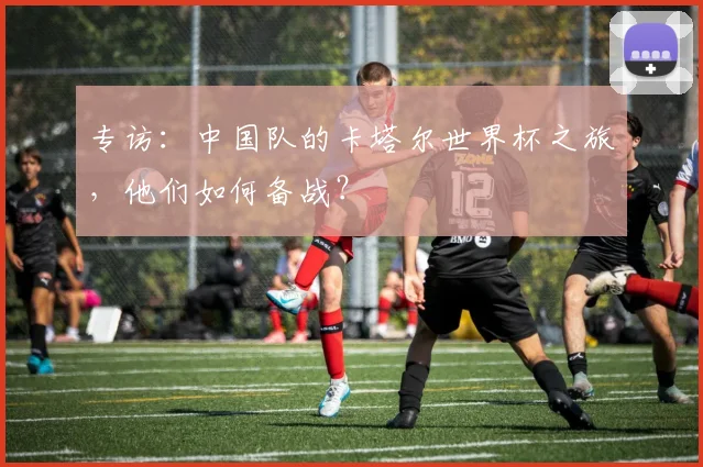 专访:中国队的卡塔尔世界杯之旅,他们如何备战?