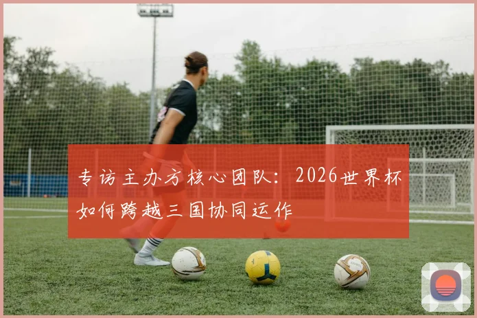 专访主办方核心团队:2026世界杯如何跨越三国协同运作