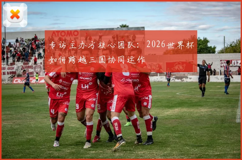 专访主办方核心团队：2026世界杯如何跨越三国协同运作