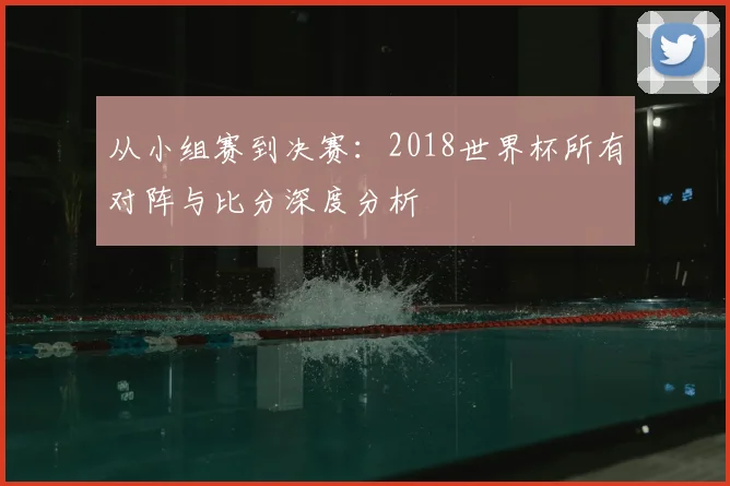 从小组赛到决赛：2018世界杯所有对阵与比分深度分析