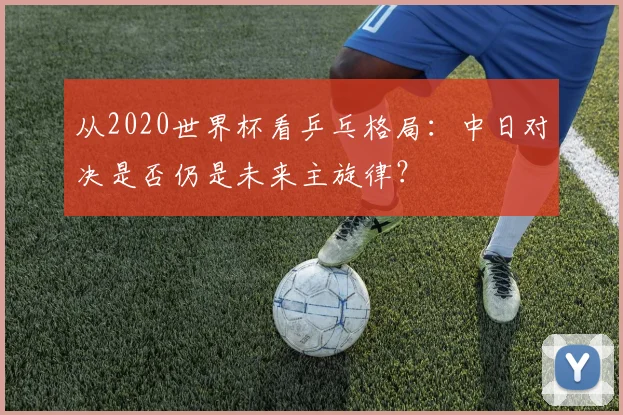 从2020世界杯看乒乓格局：中日对决是否仍是未来主旋律？