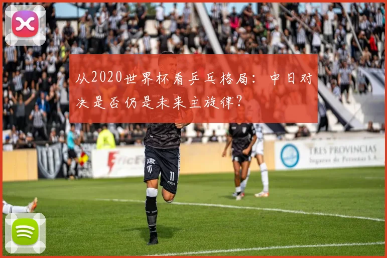 从2020世界杯看乒乓格局：中日对决是否仍是未来主旋律？