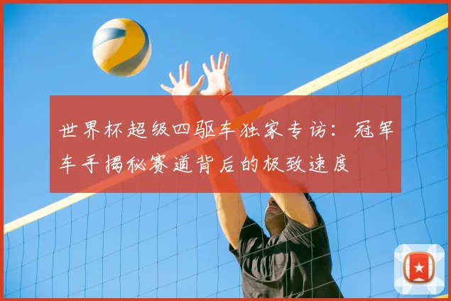 世界杯超级四驱车独家专访:冠军车手揭秘赛道背后的极致速度